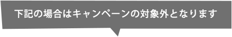 下記の場合はキャンペーンの対象外となります