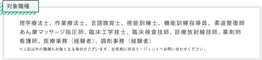 対象職種は理学療法士、作業療法士、言語聴覚士、医療事務、調剤事務、機能訓練指導員、柔道整復師、あん摩マッサージ指圧師、視能訓練士、薬剤師、看護師/准看護師、臨床工学技士、臨床検査技師、診療放射線技師。上記以外の職種も対象となる場合がございます。お気軽に担当エージェントへお問い合わせください。